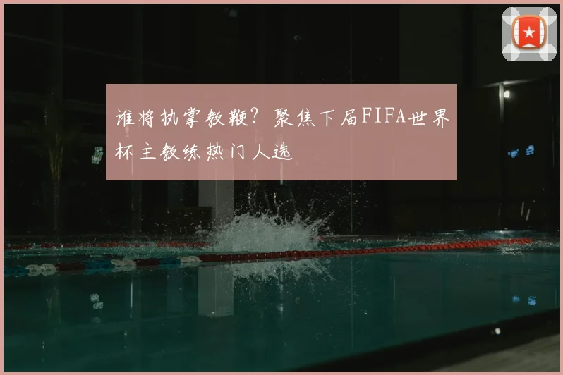 谁将执掌教鞭？聚焦下届FIFA世界杯主教练热门人选