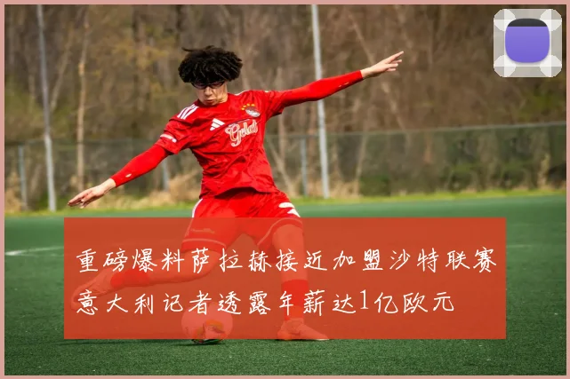 重磅爆料萨拉赫接近加盟沙特联赛意大利记者透露年薪达1亿欧元